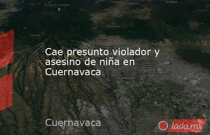 Cae presunto violador y asesino de niña en Cuernavaca. Noticias en tiempo real