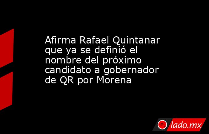 Afirma Rafael Quintanar que ya se definió el nombre del próximo candidato a gobernador de QR por Morena. Noticias en tiempo real