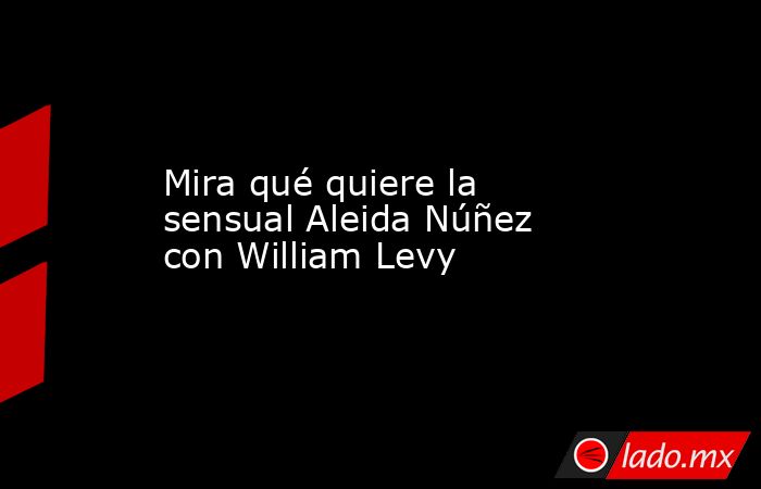 Mira qué quiere la sensual Aleida Núñez con William Levy. Noticias en tiempo real