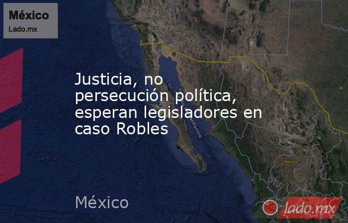 Justicia, no persecución política, esperan legisladores en caso Robles. Noticias en tiempo real