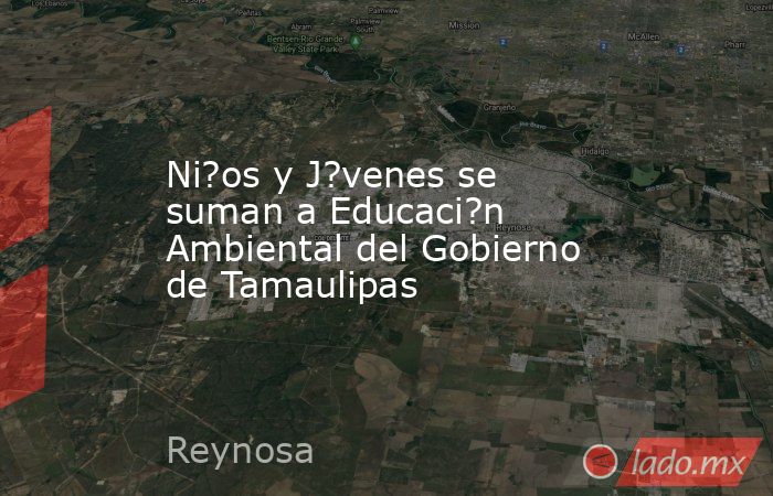 Ni?os y J?venes se suman a Educaci?n Ambiental del Gobierno de Tamaulipas. Noticias en tiempo real