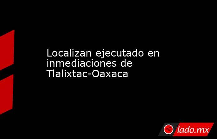 Localizan ejecutado en inmediaciones de Tlalixtac-Oaxaca. Noticias en tiempo real