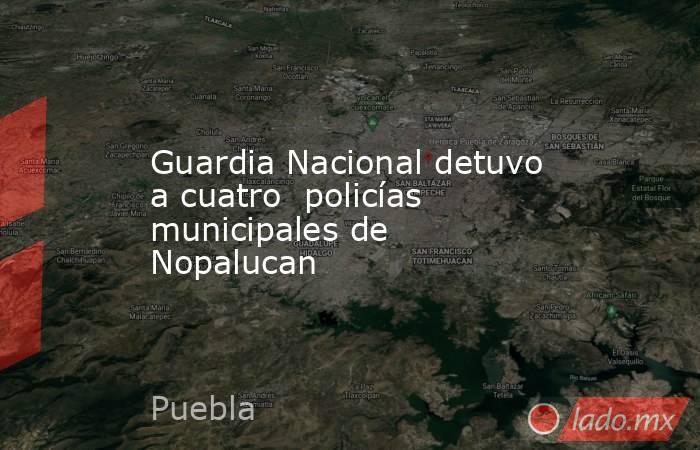 Guardia Nacional detuvo a cuatro  policías municipales de Nopalucan. Noticias en tiempo real