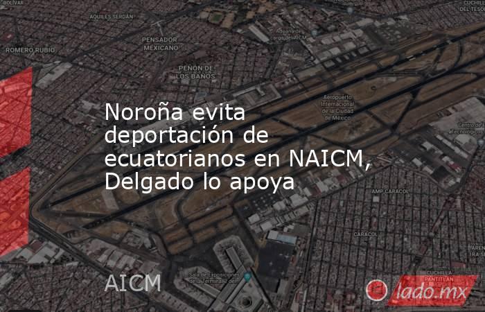 Noroña evita deportación de ecuatorianos en NAICM, Delgado lo apoya. Noticias en tiempo real