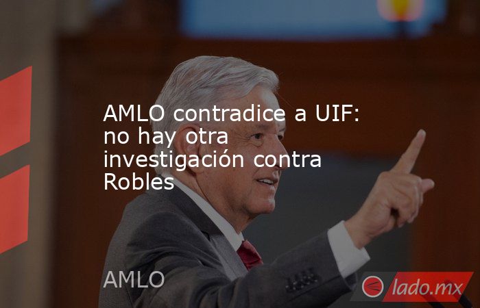 AMLO contradice a UIF: no hay otra investigación contra Robles. Noticias en tiempo real