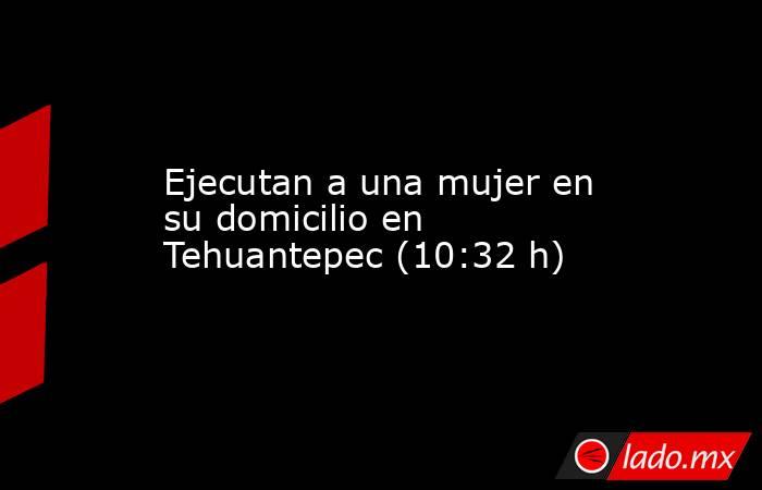 Ejecutan a una mujer en su domicilio en Tehuantepec (10:32 h). Noticias en tiempo real