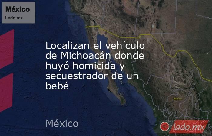 Localizan el vehículo de Michoacán donde huyó homicida y secuestrador de un bebé. Noticias en tiempo real