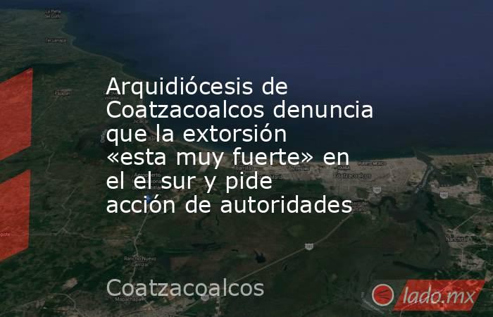 Arquidiócesis de Coatzacoalcos denuncia que la extorsión «esta muy fuerte» en el el sur y pide acción de autoridades. Noticias en tiempo real