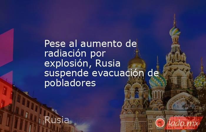 Pese al aumento de radiación por explosión, Rusia suspende evacuación de pobladores. Noticias en tiempo real