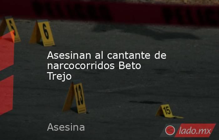 Asesinan al cantante de narcocorridos Beto Trejo. Noticias en tiempo real