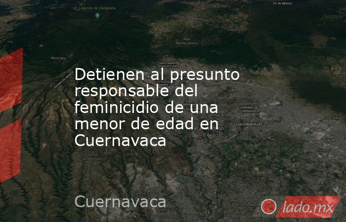 Detienen al presunto responsable del feminicidio de una menor de edad en Cuernavaca. Noticias en tiempo real