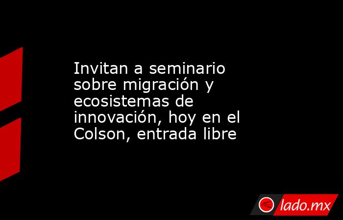 Invitan a seminario sobre migración y ecosistemas de innovación, hoy en el Colson, entrada libre. Noticias en tiempo real