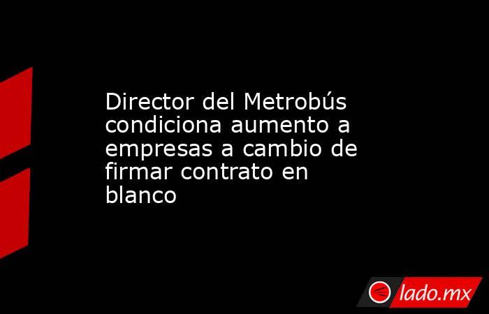 Director del Metrobús condiciona aumento a empresas a cambio de firmar contrato en blanco. Noticias en tiempo real