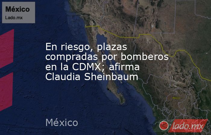 En riesgo, plazas compradas por bomberos en la CDMX; afirma Claudia Sheinbaum. Noticias en tiempo real