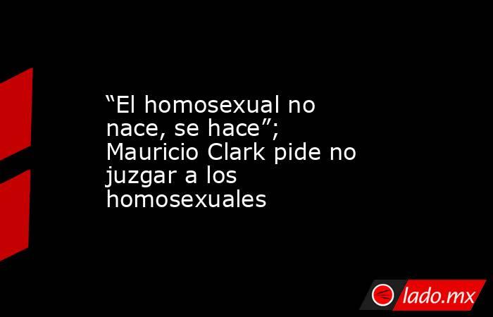“El homosexual no nace, se hace”; Mauricio Clark pide no juzgar a los homosexuales. Noticias en tiempo real
