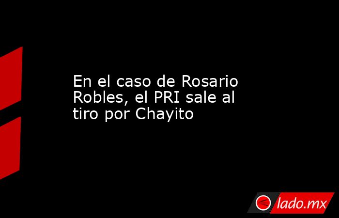En el caso de Rosario Robles, el PRI sale al tiro por Chayito. Noticias en tiempo real