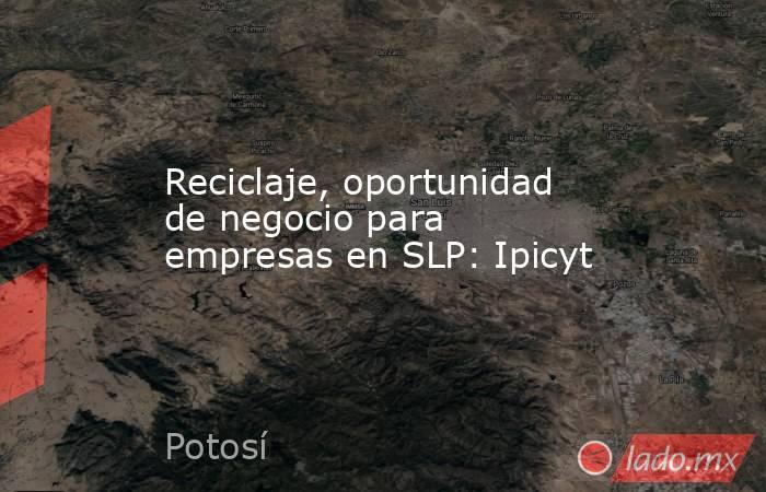 Reciclaje, oportunidad de negocio para empresas en SLP: Ipicyt. Noticias en tiempo real