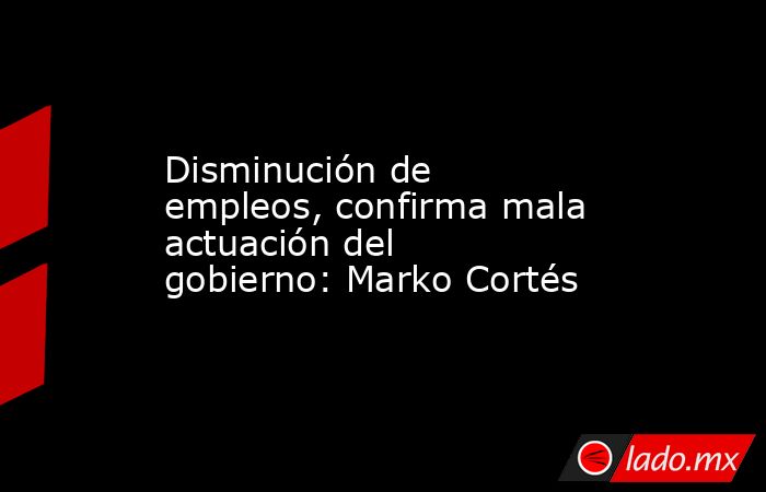 Disminución de empleos, confirma mala actuación del gobierno: Marko Cortés. Noticias en tiempo real