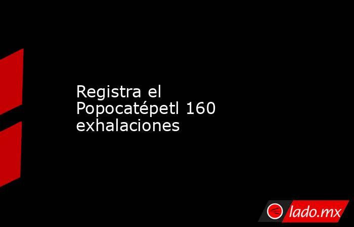 Registra el Popocatépetl 160 exhalaciones. Noticias en tiempo real