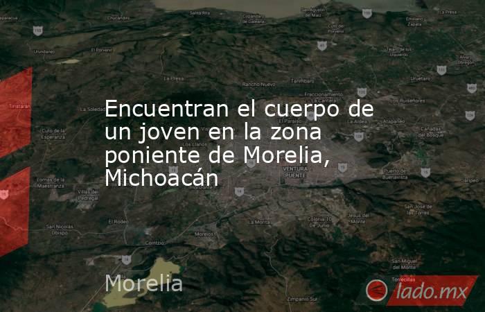 Encuentran el cuerpo de un joven en la zona poniente de Morelia, Michoacán. Noticias en tiempo real