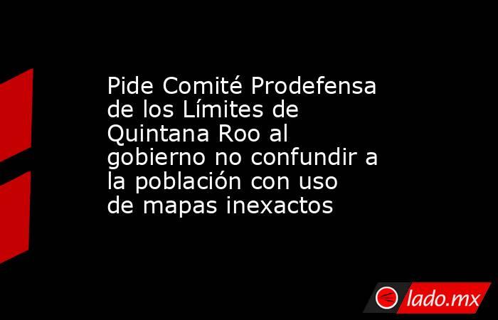 Pide Comité Prodefensa de los Límites de Quintana Roo al gobierno no confundir a la población con uso de mapas inexactos. Noticias en tiempo real