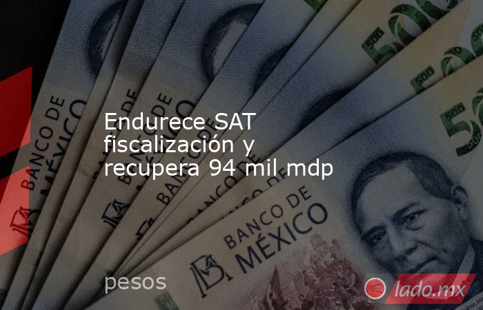 Endurece SAT fiscalización y recupera 94 mil mdp. Noticias en tiempo real
