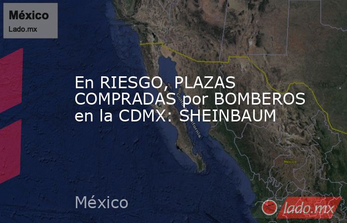 En RIESGO, PLAZAS COMPRADAS por BOMBEROS en la CDMX: SHEINBAUM. Noticias en tiempo real