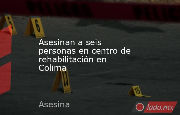 Asesinan a seis personas en centro de rehabilitación en Colima. Noticias en tiempo real