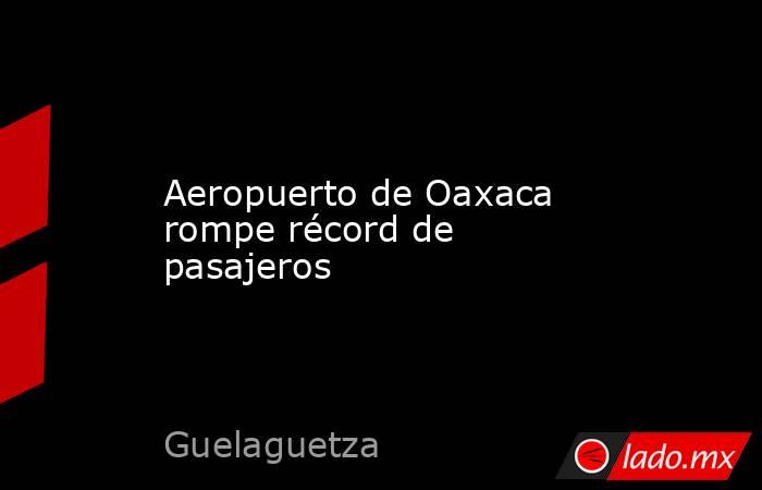 Aeropuerto de Oaxaca rompe récord de pasajeros. Noticias en tiempo real