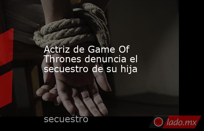 Actriz de Game Of Thrones denuncia el secuestro de su hija. Noticias en tiempo real