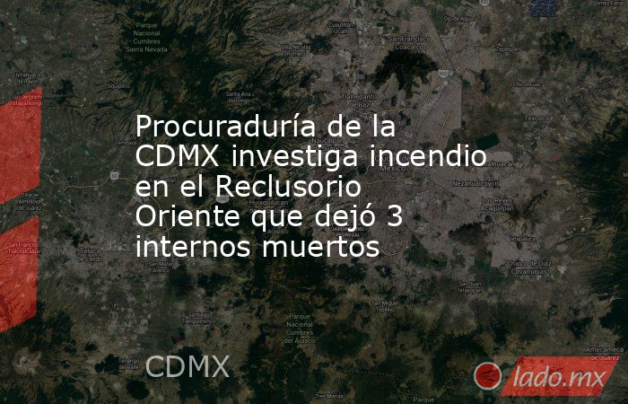 Procuraduría de la CDMX investiga incendio en el Reclusorio Oriente que dejó 3 internos muertos. Noticias en tiempo real