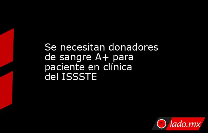 Se necesitan donadores de sangre A+ para paciente en clínica del ISSSTE. Noticias en tiempo real