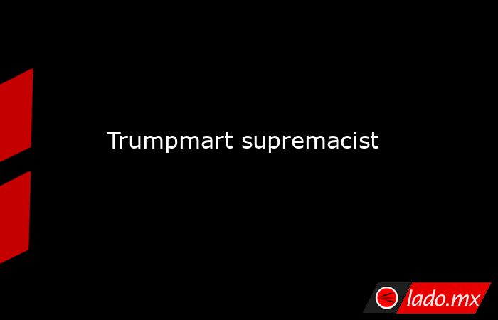 Trumpmart supremacist. Noticias en tiempo real