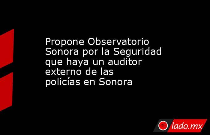Propone Observatorio Sonora por la Seguridad que haya un auditor externo de las policías en Sonora. Noticias en tiempo real