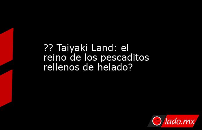 ?? Taiyaki Land: el reino de los pescaditos rellenos de helado?. Noticias en tiempo real