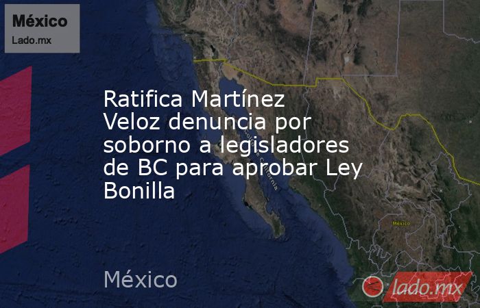 Ratifica Martínez Veloz denuncia por soborno a legisladores de BC para aprobar Ley Bonilla. Noticias en tiempo real