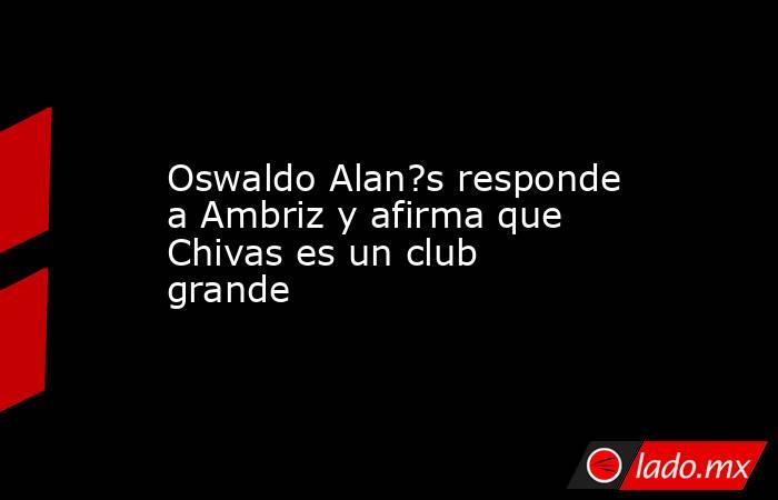 Oswaldo Alan?s responde a Ambriz y afirma que Chivas es un club grande. Noticias en tiempo real