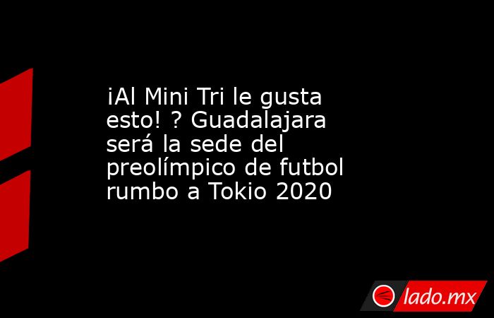¡Al Mini Tri le gusta esto! ? Guadalajara será la sede del preolímpico de futbol rumbo a Tokio 2020. Noticias en tiempo real