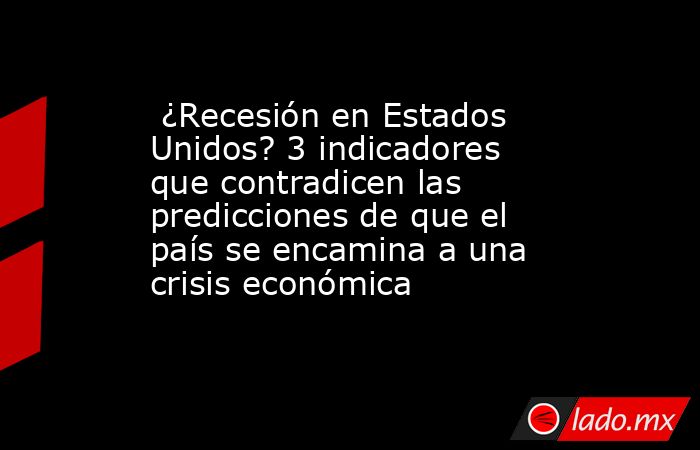  ¿Recesión en Estados Unidos? 3 indicadores que contradicen las predicciones de que el país se encamina a una crisis económica. Noticias en tiempo real
