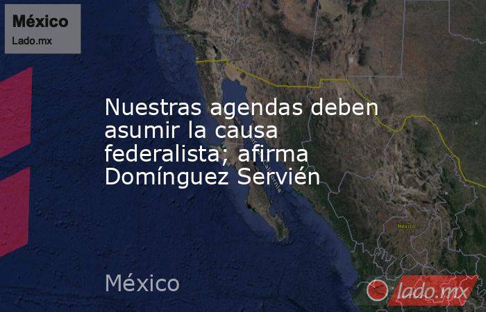 Nuestras agendas deben asumir la causa federalista; afirma Domínguez Servién. Noticias en tiempo real