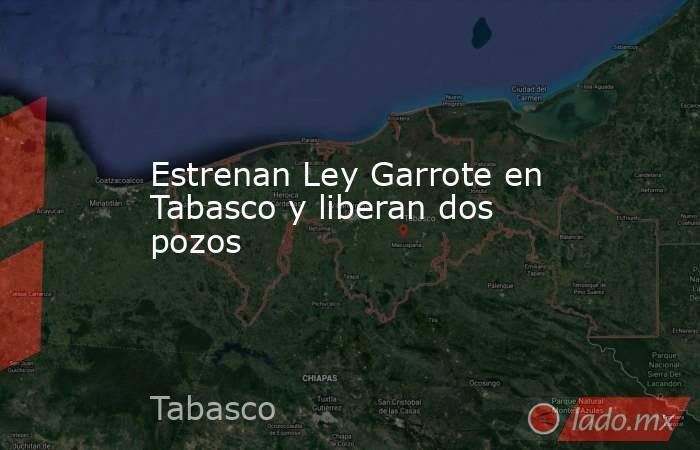 Estrenan Ley Garrote en Tabasco y liberan dos pozos . Noticias en tiempo real