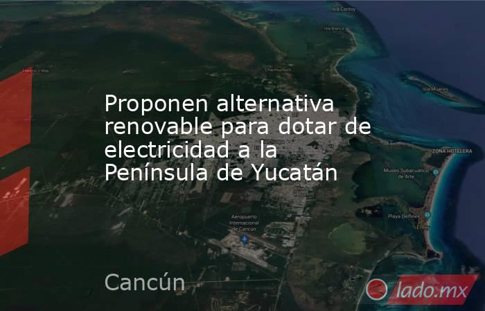 Proponen alternativa renovable para dotar de electricidad a la Península de Yucatán. Noticias en tiempo real