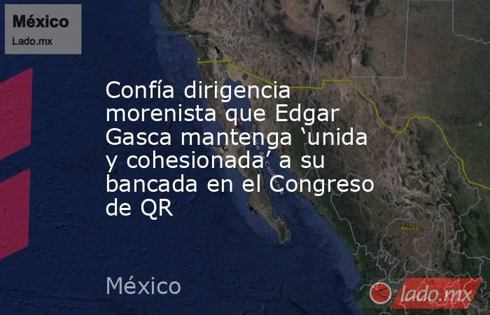 Confía dirigencia morenista que Edgar Gasca mantenga ‘unida y cohesionada’ a su bancada en el Congreso de QR. Noticias en tiempo real