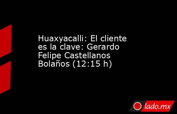 Huaxyacalli: El cliente es la clave: Gerardo Felipe Castellanos Bolaños (12:15 h). Noticias en tiempo real