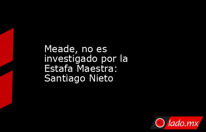 Meade, no es investigado por la Estafa Maestra: Santiago Nieto. Noticias en tiempo real