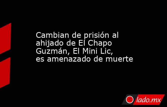 Cambian de prisión al ahijado de El Chapo Guzmán, El Mini Lic, es amenazado de muerte. Noticias en tiempo real