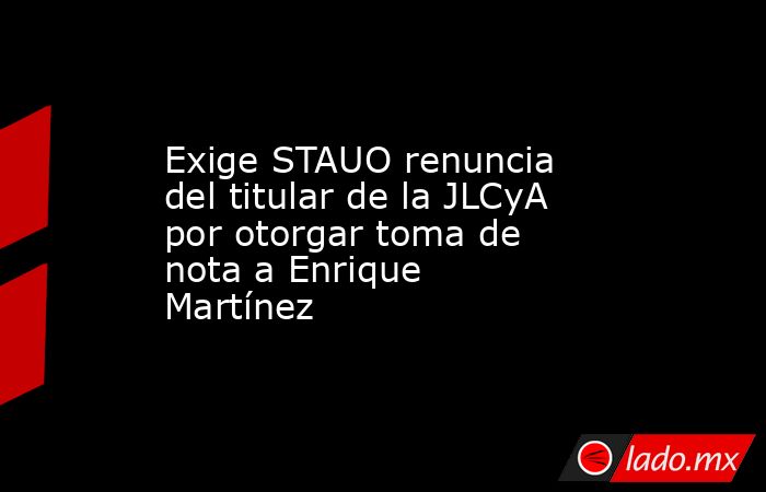 Exige STAUO renuncia del titular de la JLCyA por otorgar toma de nota a Enrique Martínez. Noticias en tiempo real