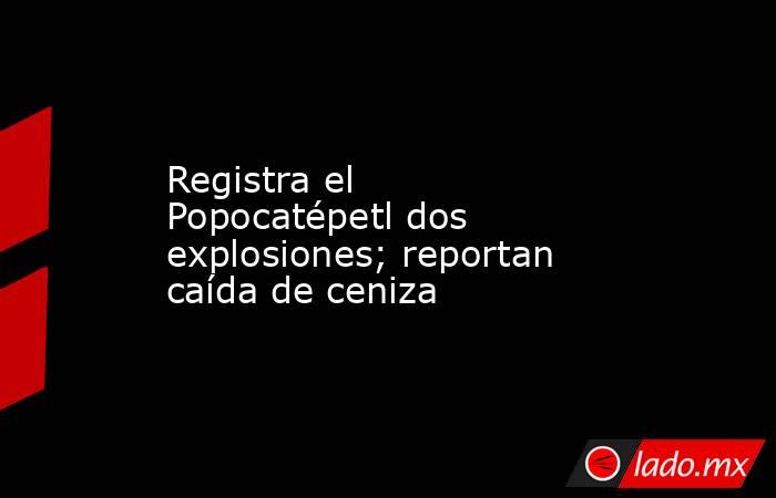 Registra el Popocatépetl dos explosiones; reportan caída de ceniza. Noticias en tiempo real