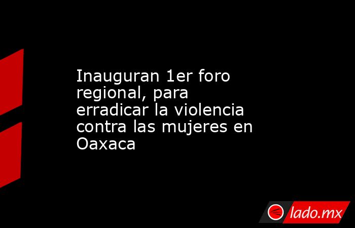 Inauguran 1er foro regional, para erradicar la violencia contra las mujeres en Oaxaca. Noticias en tiempo real