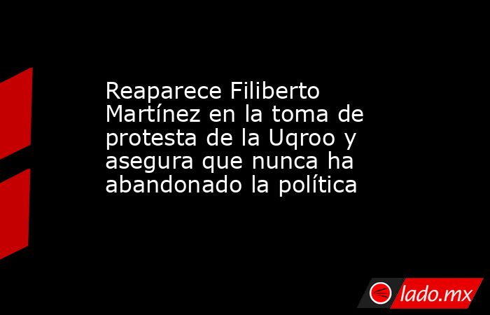 Reaparece Filiberto Martínez en la toma de protesta de la Uqroo y asegura que nunca ha abandonado la política. Noticias en tiempo real